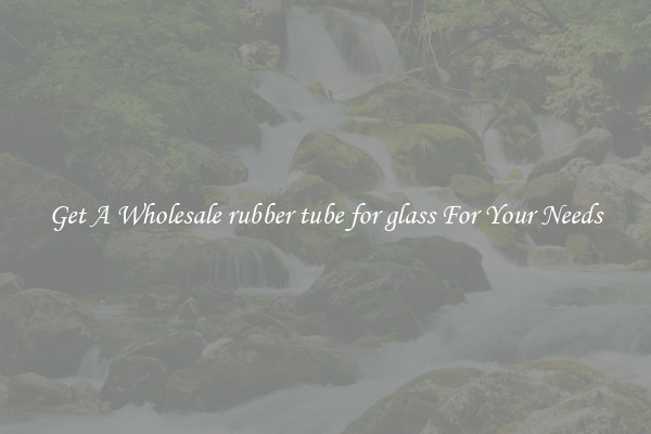 Get A Wholesale rubber tube for glass For Your Needs