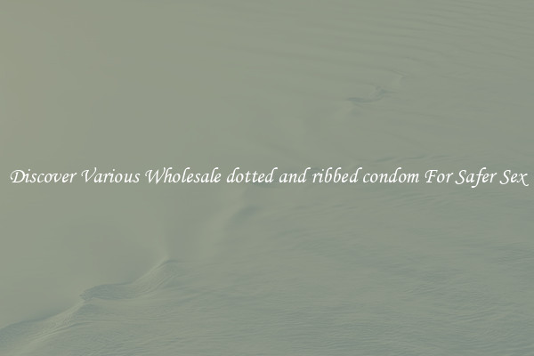 Discover Various Wholesale dotted and ribbed condom For Safer Sex